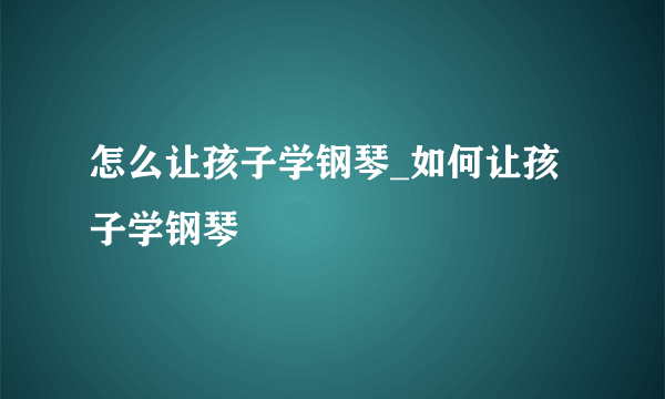 怎么让孩子学钢琴_如何让孩子学钢琴