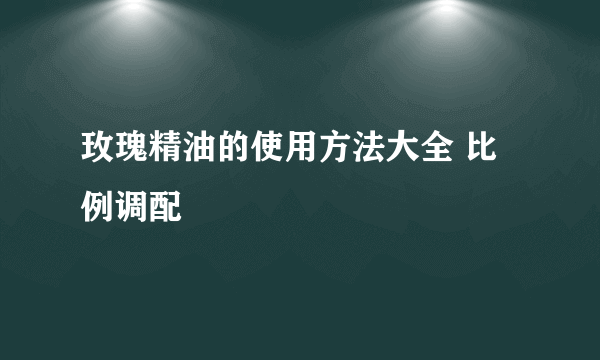 玫瑰精油的使用方法大全 比例调配