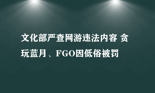 文化部严查网游违法内容 贪玩蓝月、FGO因低俗被罚