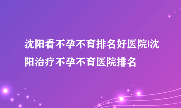 沈阳看不孕不育排名好医院|沈阳治疗不孕不育医院排名