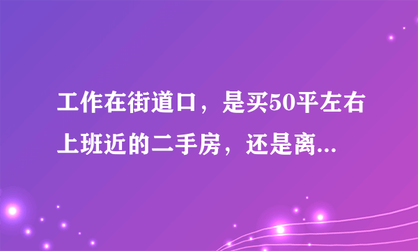 工作在街道口，是买50平左右上班近的二手房，还是离上班14公里路的新房？