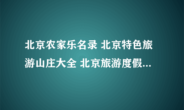 北京农家乐名录 北京特色旅游山庄大全 北京旅游度假村【北京旅游】