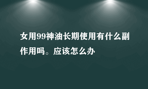 女用99神油长期使用有什么副作用吗。应该怎么办