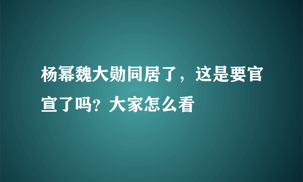 杨幂魏大勋同居了，这是要官宣了吗？大家怎么看