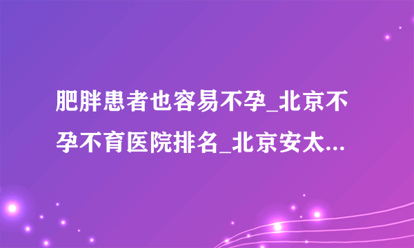 肥胖患者也容易不孕_北京不孕不育医院排名_北京安太妇产医院