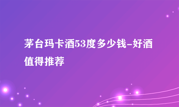 茅台玛卡酒53度多少钱-好酒值得推荐