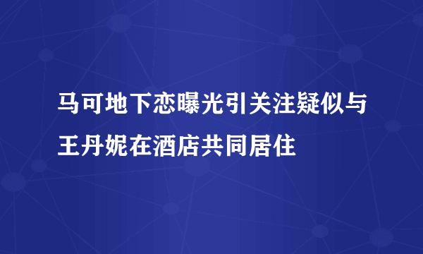 马可地下恋曝光引关注疑似与王丹妮在酒店共同居住