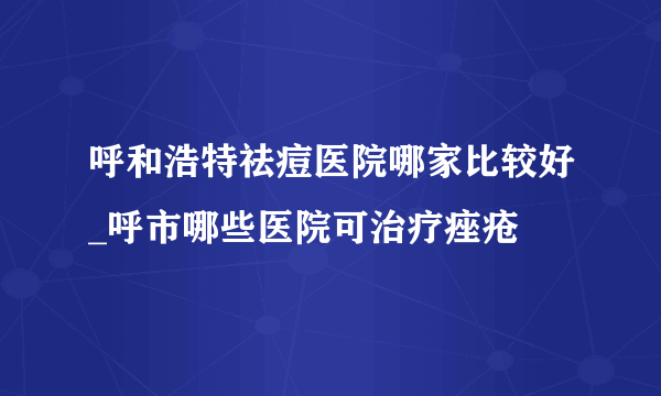 呼和浩特祛痘医院哪家比较好_呼市哪些医院可治疗痤疮