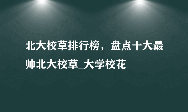 北大校草排行榜，盘点十大最帅北大校草_大学校花