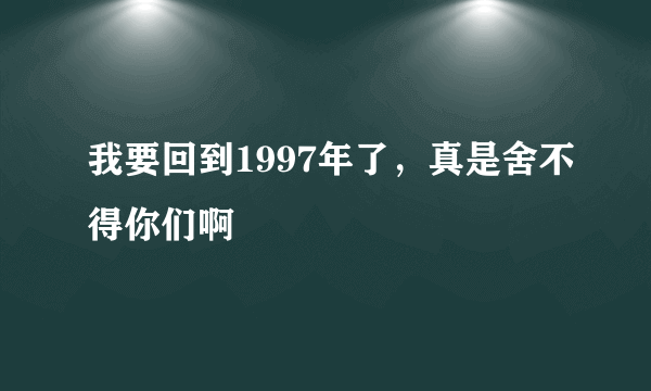 我要回到1997年了，真是舍不得你们啊