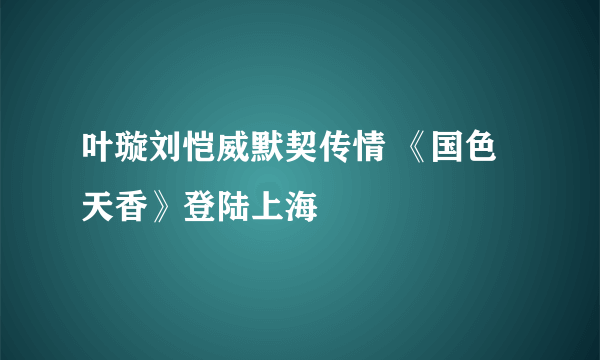 叶璇刘恺威默契传情 《国色天香》登陆上海