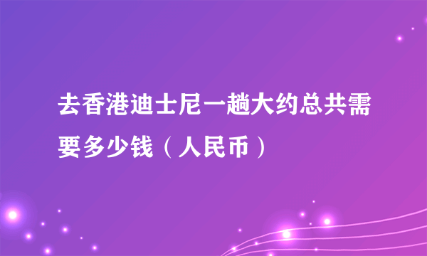 去香港迪士尼一趟大约总共需要多少钱（人民币）