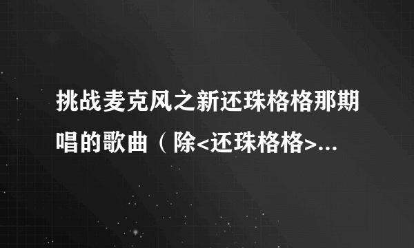 挑战麦克风之新还珠格格那期唱的歌曲（除<还珠格格>这部剧的曲目）