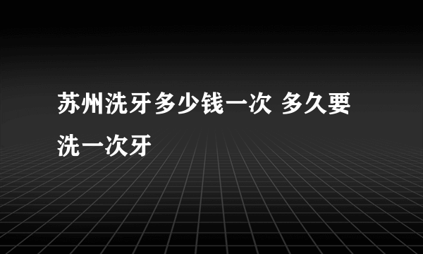 苏州洗牙多少钱一次 多久要洗一次牙