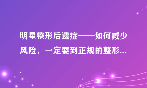 明星整形后遗症——如何减少风险，一定要到正规的整形机构就诊