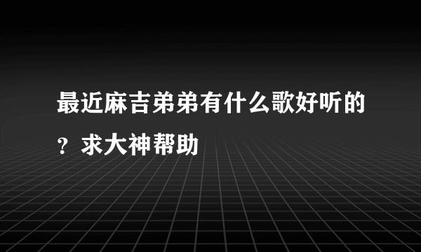 最近麻吉弟弟有什么歌好听的？求大神帮助