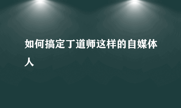 如何搞定丁道师这样的自媒体人