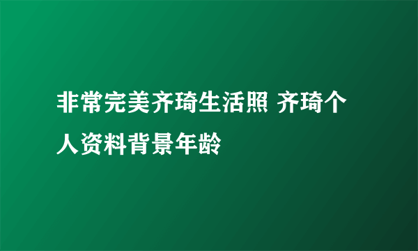 非常完美齐琦生活照 齐琦个人资料背景年龄