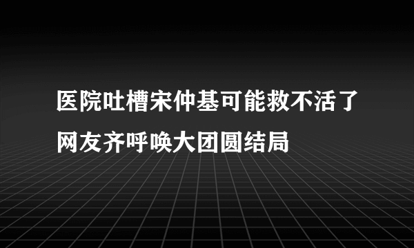 医院吐槽宋仲基可能救不活了网友齐呼唤大团圆结局