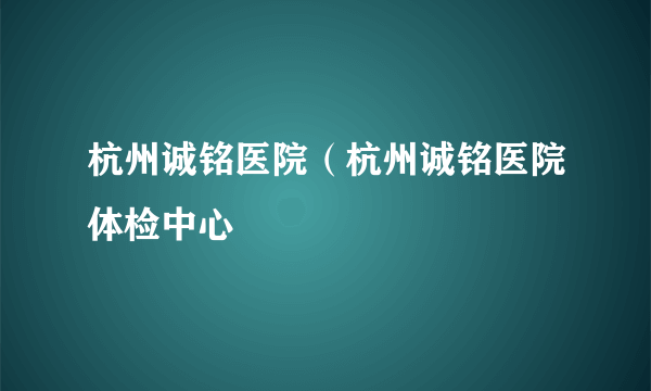 杭州诚铭医院（杭州诚铭医院体检中心