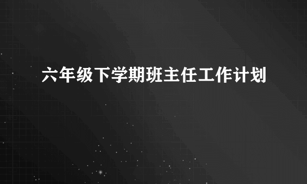 六年级下学期班主任工作计划