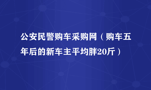 公安民警购车采购网（购车五年后的新车主平均胖20斤）