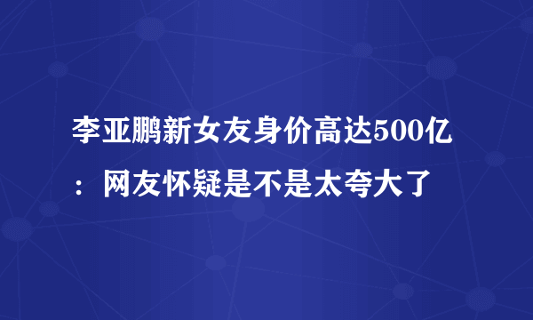 李亚鹏新女友身价高达500亿：网友怀疑是不是太夸大了