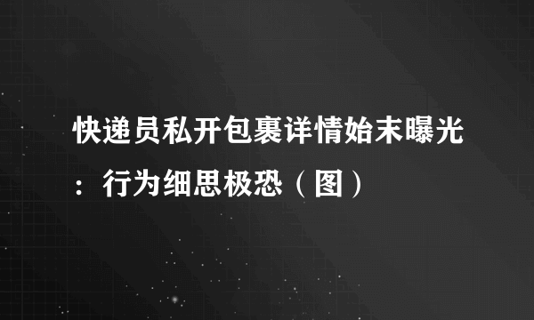 快递员私开包裹详情始末曝光：行为细思极恐（图）