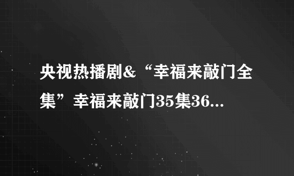 央视热播剧&“幸福来敲门全集”幸福来敲门35集36集中文字幕QVOD在线热播连续剧“幸福来敲门全集”优酷网