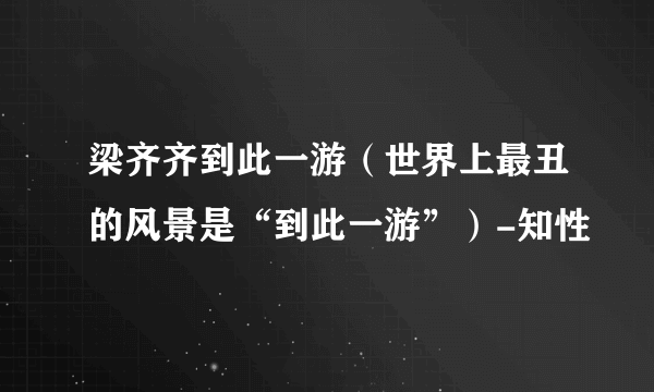 梁齐齐到此一游（世界上最丑的风景是“到此一游”）-知性