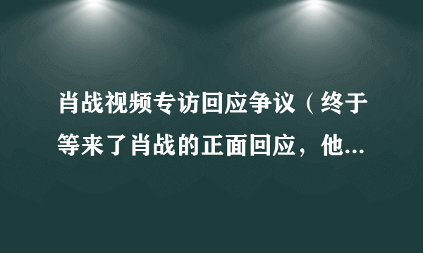 肖战视频专访回应争议（终于等来了肖战的正面回应，他的态度大家还满意吗）