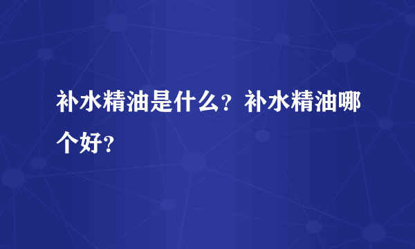 补水精油是什么？补水精油哪个好？