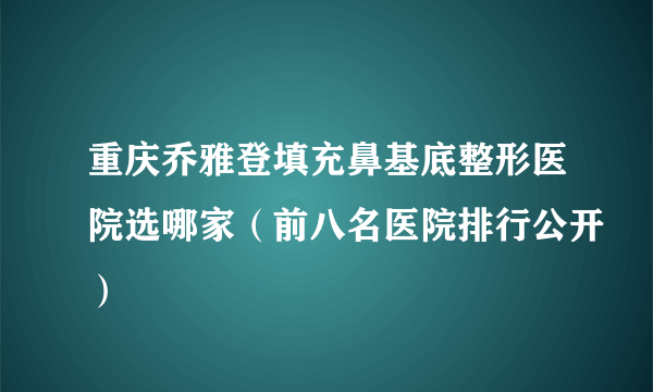 重庆乔雅登填充鼻基底整形医院选哪家（前八名医院排行公开）