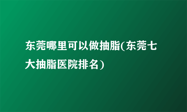 东莞哪里可以做抽脂(东莞七大抽脂医院排名)