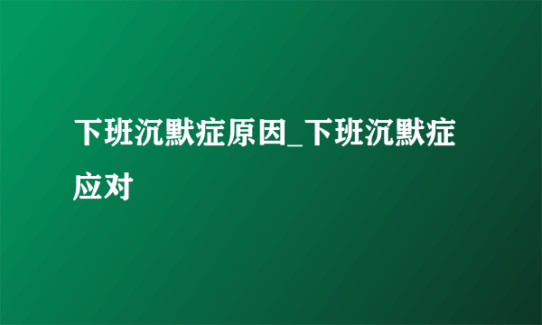 下班沉默症原因_下班沉默症应对