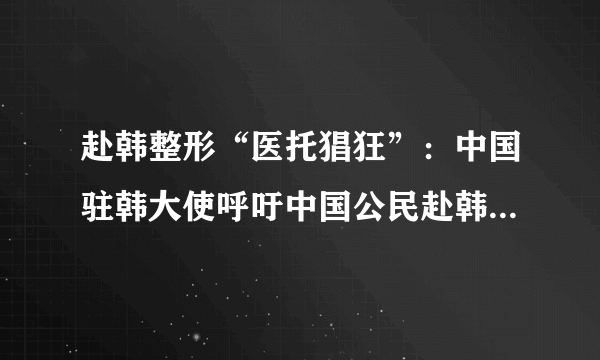 赴韩整形“医托猖狂”：中国驻韩大使呼吁中国公民赴韩整容需谨慎