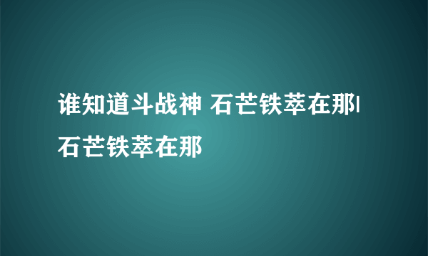 谁知道斗战神 石芒铁萃在那| 石芒铁萃在那