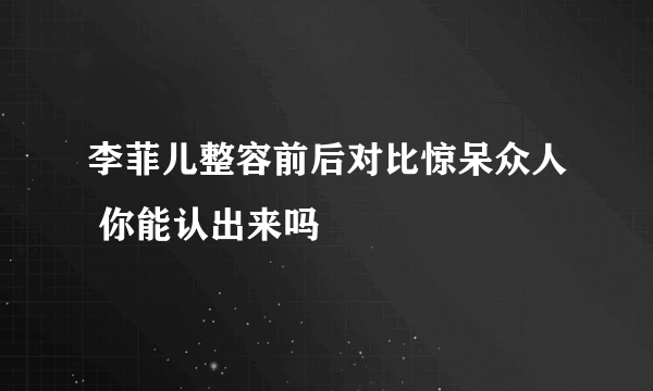 李菲儿整容前后对比惊呆众人 你能认出来吗