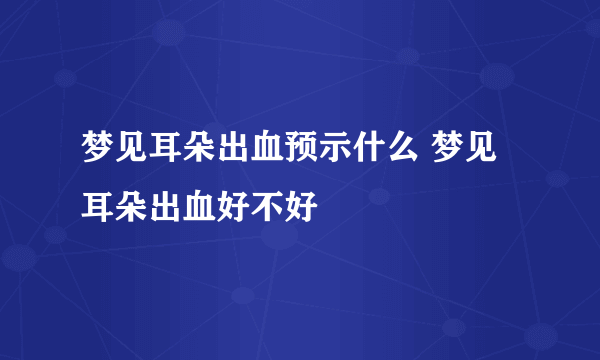 梦见耳朵出血预示什么 梦见耳朵出血好不好