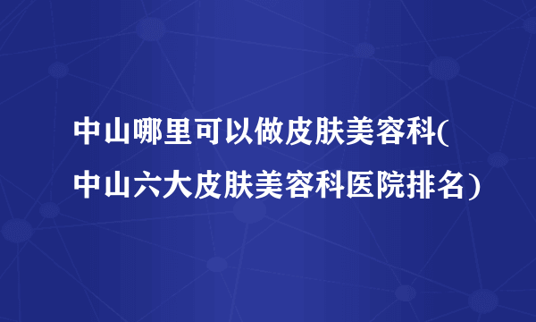 中山哪里可以做皮肤美容科(中山六大皮肤美容科医院排名)