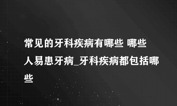 常见的牙科疾病有哪些 哪些人易患牙病_牙科疾病都包括哪些