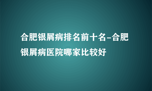 合肥银屑病排名前十名-合肥银屑病医院哪家比较好