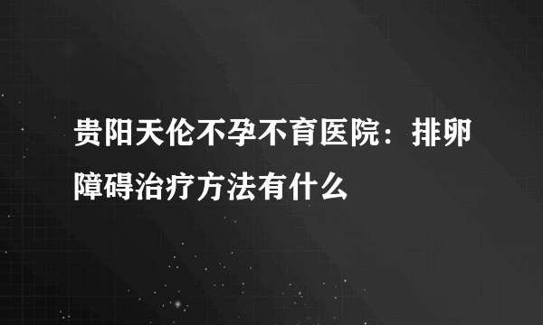 贵阳天伦不孕不育医院：排卵障碍治疗方法有什么