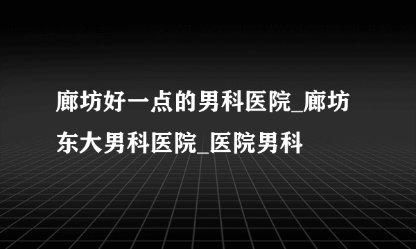 廊坊好一点的男科医院_廊坊东大男科医院_医院男科