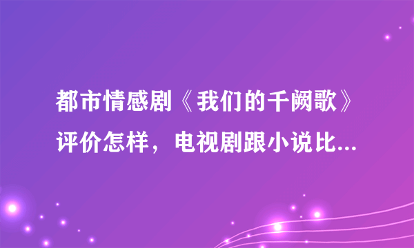 都市情感剧《我们的千阙歌》评价怎样，电视剧跟小说比哪个更好看？