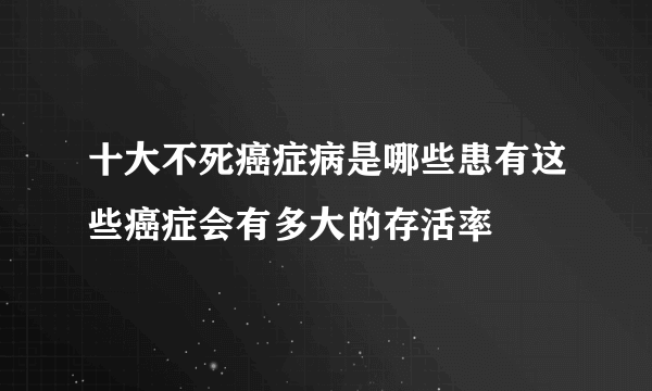 十大不死癌症病是哪些患有这些癌症会有多大的存活率