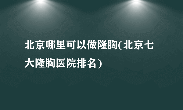 北京哪里可以做隆胸(北京七大隆胸医院排名)