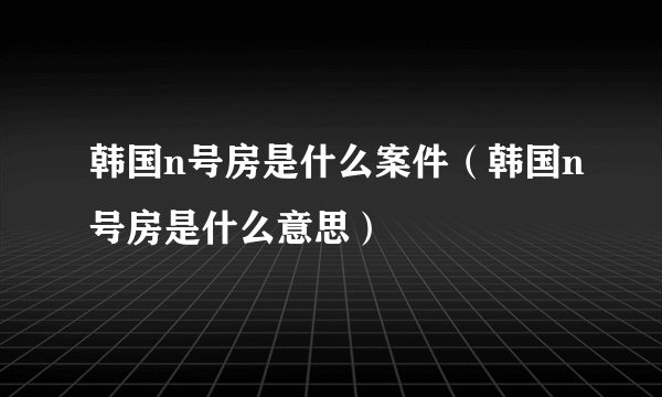 韩国n号房是什么案件（韩国n号房是什么意思）