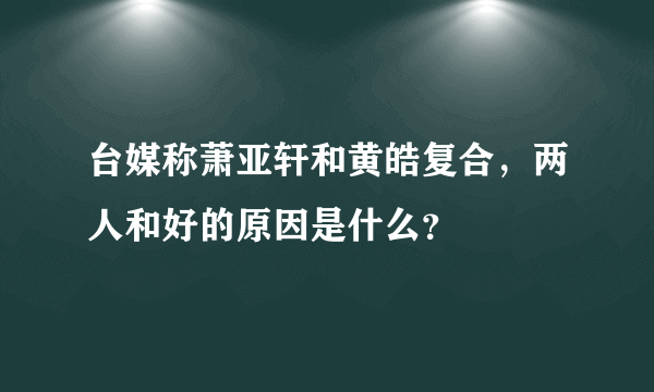 台媒称萧亚轩和黄皓复合，两人和好的原因是什么？