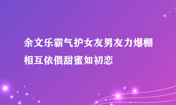 余文乐霸气护女友男友力爆棚相互依偎甜蜜如初恋